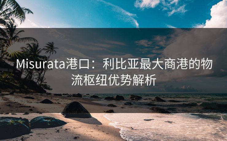 Misurata港口：利比亚最大商港的物流枢纽优势解析