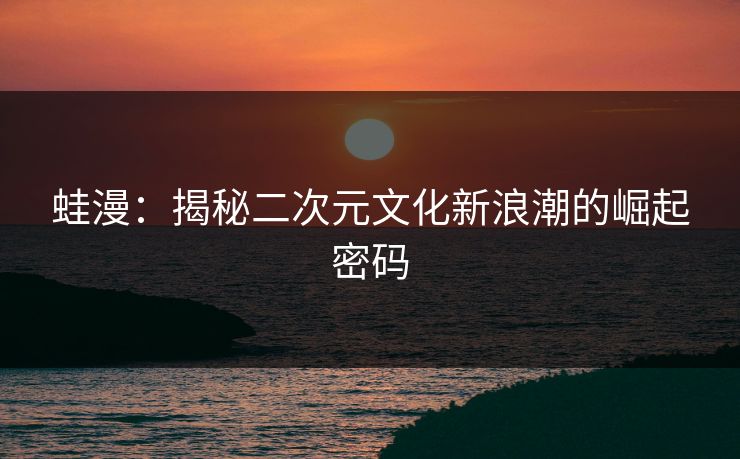 蛙漫:揭秘二次元文化新浪潮的崛起密码 蛙漫:揭秘二次元文化新浪潮的崛起密码