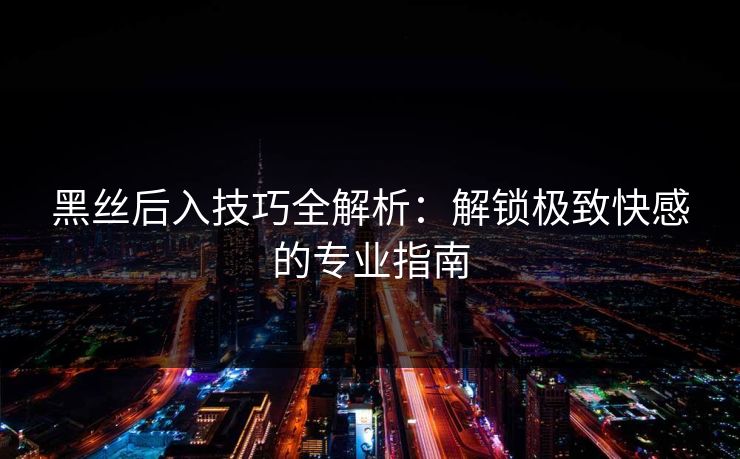 黑丝后入技巧全解析：解锁极致快感的专业指南