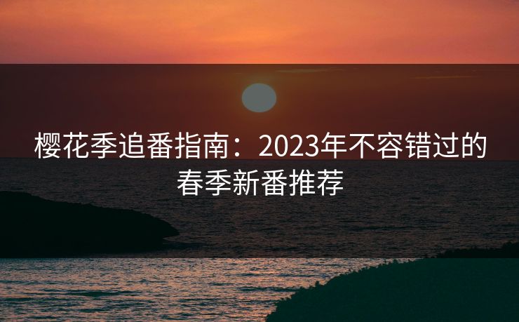 樱花季追番指南:2023年不容错过的春季新番推荐 樱花季追番指南:2023年不容错过的春季新番推荐