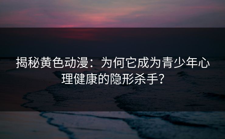 揭秘黄色动漫:为何它成为青少年心理健康的隐形杀手?