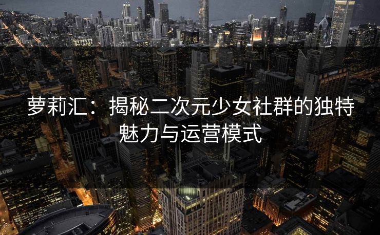 萝莉汇:揭秘二次元少女社群的独特魅力与运营模式