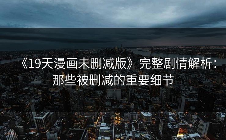 《19天漫画未删减版》完整剧情解析：那些被删减的重要细节