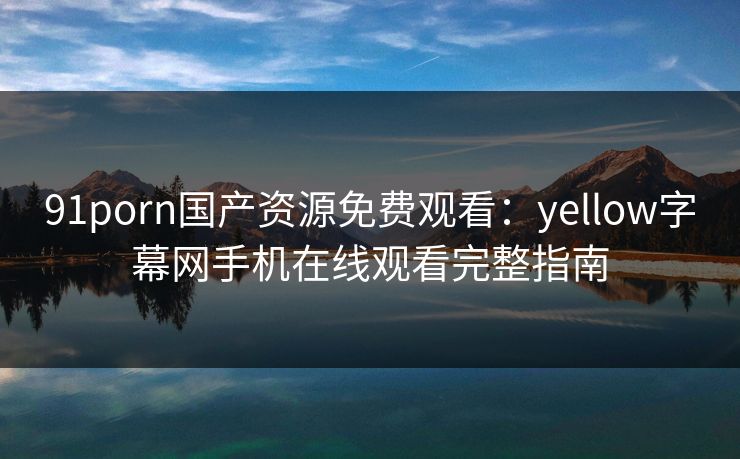 91porn国产资源免费观看：yellow字幕网手机在线观看完整指南