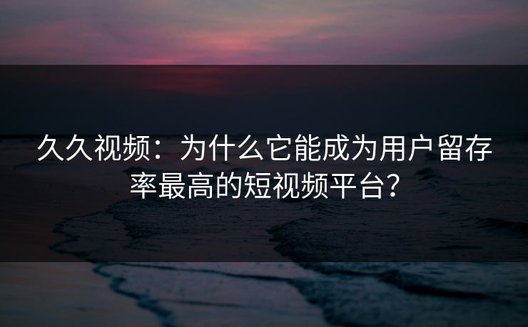 久久视频:为什么它能成为用户留存率最高的短视频平台?