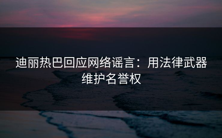 迪丽热巴回应网络谣言：用法律武器维护名誉权