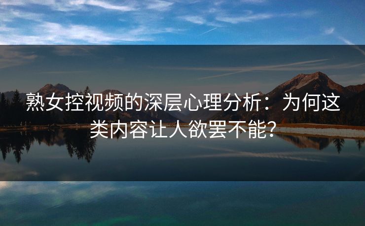 熟女控视频的深层心理分析：为何这类内容让人欲罢不能？