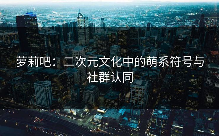 萝莉吧:二次元文化中的萌系符号与社群认同 萝莉吧:二次元文化中的萌系符号与社群认同