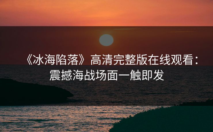 《冰海陷落》高清完整版在线观看：震撼海战场面一触即发